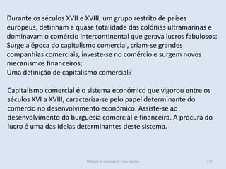 Módulo 4, Unidade 3, Vítor Santos 170
Durante os séculos XVII e XVIII, um grupo restrito de países
europeus, detinham a quase totalidade das colónias ultramarinas e
dominavam o comércio intercontinental que gerava lucros fabulosos;
Surge a época do capitalismo comercial, criam-se grandes
companhias comerciais, investe-se no comércio e surgem novos
mecanismos financeiros;
Uma definição de capitalismo comercial?
Capitalismo comercial é o sistema económico que vigorou entre os
séculos XVI a XVIII, caracteriza-se pelo papel determinante do
comércio no desenvolvimento económico. Assiste-se ao
desenvolvimento da burguesia comercial e financeira. A procura do
lucro é uma das ideias determinantes deste sistema.
 