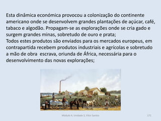 Módulo 4, Unidade 3, Vítor Santos 171
Esta dinâmica económica provocou a colonização do continente
americano onde se desenvolvem grandes plantações de açúcar, café,
tabaco e algodão. Propagam-se as explorações onde se cria gado e
surgem grandes minas, sobretudo de ouro e prata;
Todos estes produtos são enviados para os mercados europeus, em
contrapartida recebem produtos industriais e agrícolas e sobretudo
a mão de obra escrava, oriunda de África, necessária para o
desenvolvimento das novas explorações;
 