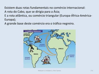 Módulo 4, Unidade 3, Vítor Santos 172
Existem duas rotas fundamentais no comércio internacional:
A rota do Cabo, que se dirigia para a Ásia;
E a rota atlântica, ou comércio triangular (Europa-África-América-
Europa);
A grande base deste comércio era o tráfico negreiro.
 
