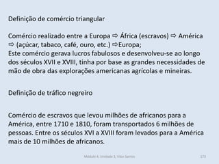 Módulo 4, Unidade 3, Vítor Santos 173
Definição de comércio triangular
Comércio realizado entre a Europa  África (escravos)  América
 (açúcar, tabaco, café, ouro, etc.) Europa;
Este comércio gerava lucros fabulosos e desenvolveu-se ao longo
dos séculos XVII e XVIII, tinha por base as grandes necessidades de
mão de obra das explorações americanas agrícolas e mineiras.
Definição de tráfico negreiro
Comércio de escravos que levou milhões de africanos para a
América, entre 1710 e 1810, foram transportados 6 milhões de
pessoas. Entre os séculos XVI a XVIII foram levados para a América
mais de 10 milhões de africanos.
 