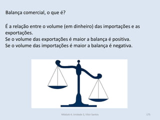 Módulo 4, Unidade 3, Vítor Santos 175
Balança comercial, o que é?
É a relação entre o volume (em dinheiro) das importações e as
exportações.
Se o volume das exportações é maior a balança é positiva.
Se o volume das importações é maior a balança é negativa.
 