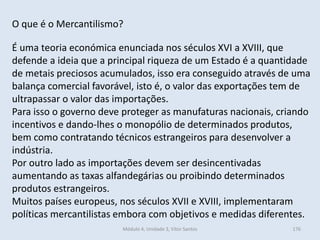 Módulo 4, Unidade 3, Vítor Santos 176
O que é o Mercantilismo?
É uma teoria económica enunciada nos séculos XVI a XVIII, que
defende a ideia que a principal riqueza de um Estado é a quantidade
de metais preciosos acumulados, isso era conseguido através de uma
balança comercial favorável, isto é, o valor das exportações tem de
ultrapassar o valor das importações.
Para isso o governo deve proteger as manufaturas nacionais, criando
incentivos e dando-lhes o monopólio de determinados produtos,
bem como contratando técnicos estrangeiros para desenvolver a
indústria.
Por outro lado as importações devem ser desincentivadas
aumentando as taxas alfandegárias ou proibindo determinados
produtos estrangeiros.
Muitos países europeus, nos séculos XVII e XVIII, implementaram
políticas mercantilistas embora com objetivos e medidas diferentes.
 