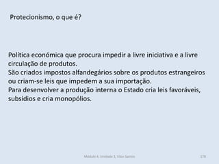 Módulo 4, Unidade 3, Vítor Santos 178
Protecionismo, o que é?
Política económica que procura impedir a livre iniciativa e a livre
circulação de produtos.
São criados impostos alfandegários sobre os produtos estrangeiros
ou criam-se leis que impedem a sua importação.
Para desenvolver a produção interna o Estado cria leis favoráveis,
subsídios e cria monopólios.
 
