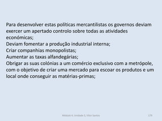 Módulo 4, Unidade 3, Vítor Santos 179
Para desenvolver estas políticas mercantilistas os governos deviam
exercer um apertado controlo sobre todas as atividades
económicas;
Deviam fomentar a produção industrial interna;
Criar companhias monopolistas;
Aumentar as taxas alfandegárias;
Obrigar as suas colónias a um comércio exclusivo com a metrópole,
com o objetivo de criar uma mercado para escoar os produtos e um
local onde conseguir as matérias-primas;
 