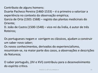 Contributo de alguns homens:
Duarte Pacheco Pereira (1460-1533) – é o primeiro a valorizar a
experiência no contexto da observação empírica;
Garcia de Orta (1501-1568) – registo das plantas medicinais do
Oriente;
D. João de Castro (1500-1548) – vice-rei da Índia, é autor de três
Roteiros;
Os portugueses negam e corrigem os clássicos, ajudam a construir
um saber novo saber;
Os novos conhecimentos, derivados do experiencialismo,
resumiram-se, na maior parte dos casos, a observações e descrições
da Natureza;
O saber português, (XV e XVI) contribuiu para o desenvolvimento
do espírito crítico.
História A, 10º ano, Mòdulo 3 18
 