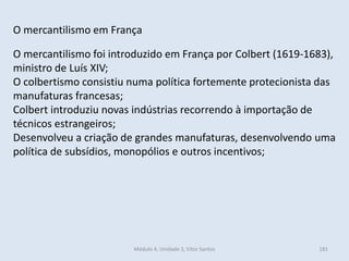 Módulo 4, Unidade 3, Vítor Santos 181
O mercantilismo em França
O mercantilismo foi introduzido em França por Colbert (1619-1683),
ministro de Luís XIV;
O colbertismo consistiu numa política fortemente protecionista das
manufaturas francesas;
Colbert introduziu novas indústrias recorrendo à importação de
técnicos estrangeiros;
Desenvolveu a criação de grandes manufaturas, desenvolvendo uma
política de subsídios, monopólios e outros incentivos;
 