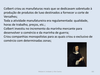 Módulo 4, Unidade 3, Vítor Santos 182
Colbert criou as manufaturas reais que se dedicavam sobretudo à
produção de produtos de luxo destinados a fornecer a corte de
Versalhes;
Toda a atividade manufatureira era regulamentada: qualidade,
horas de trabalho, preços, etc.;
Colbert investiu no incremento da marinha mercante para
desenvolver o comércio e da marinha de guerra;
Criou companhias monopolistas para as quais criou o exclusivo de
comércio com determinadas zonas;
 