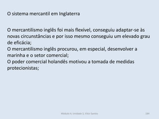 Módulo 4, Unidade 3, Vítor Santos 184
O sistema mercantil em Inglaterra
O mercantilismo inglês foi mais flexível, conseguiu adaptar-se às
novas circunstâncias e por isso mesmo conseguiu um elevado grau
de eficácia;
O mercantilismo inglês procurou, em especial, desenvolver a
marinha e o setor comercial;
O poder comercial holandês motivou a tomada de medidas
protecionistas;
 