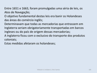 Módulo 4, Unidade 3, Vítor Santos 185
Entre 1651 e 1663, foram promulgadas uma séria de leis, os
Atos de Navegação;
O objetivo fundamental destas leis era banir os Holandeses
das áreas do comércio inglês;
Determinavam que todas as mercadorias que entrassem em
Inglaterra seriam obrigatoriamente transportadas em barcos
ingleses ou do país de origem dessas mercadorias;
A Inglaterra ficou com o exclusivo do transporte dos produtos
coloniais;
Estas medidas afetaram os holandeses;
 