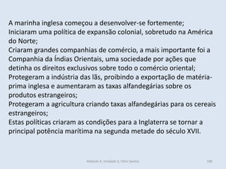 Módulo 4, Unidade 3, Vítor Santos 186
A marinha inglesa começou a desenvolver-se fortemente;
Iniciaram uma política de expansão colonial, sobretudo na América
do Norte;
Criaram grandes companhias de comércio, a mais importante foi a
Companhia da Índias Orientais, uma sociedade por ações que
detinha os direitos exclusivos sobre todo o comércio oriental;
Protegeram a indústria das lãs, proibindo a exportação de matéria-
prima inglesa e aumentaram as taxas alfandegárias sobre os
produtos estrangeiros;
Protegeram a agricultura criando taxas alfandegárias para os cereais
estrangeiros;
Estas políticas criaram as condições para a Inglaterra se tornar a
principal potência marítima na segunda metade do século XVII.
 