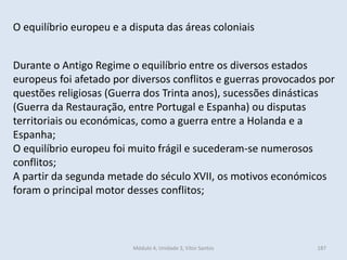 Módulo 4, Unidade 3, Vítor Santos 187
O equilíbrio europeu e a disputa das áreas coloniais
Durante o Antigo Regime o equilíbrio entre os diversos estados
europeus foi afetado por diversos conflitos e guerras provocados por
questões religiosas (Guerra dos Trinta anos), sucessões dinásticas
(Guerra da Restauração, entre Portugal e Espanha) ou disputas
territoriais ou económicas, como a guerra entre a Holanda e a
Espanha;
O equilíbrio europeu foi muito frágil e sucederam-se numerosos
conflitos;
A partir da segunda metade do século XVII, os motivos económicos
foram o principal motor desses conflitos;
 