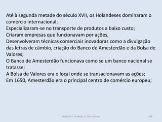 Módulo 4, Unidade 3, Vítor Santos 188
Até à segunda metade do século XVII, os Holandeses dominaram o
comércio internacional;
Especializaram-se no transporte de produtos a baixo custo;
Criaram empresas que funcionavam por ações,
Desenvolveram técnicas comerciais inovadoras como a divulgação
das letras de câmbio, criação do Banco de Amesterdão e da Bolsa de
Valores;
O Banco de Amesterdão funcionava como se um banco nacional se
tratasse;
A Bolsa de Valores era o local onde se transacionavam as ações;
Em 1650, Amesterdão era o principal centro de comércio europeu;
 