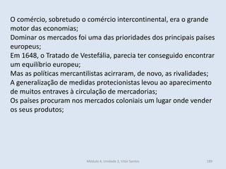 Módulo 4, Unidade 3, Vítor Santos 189
O comércio, sobretudo o comércio intercontinental, era o grande
motor das economias;
Dominar os mercados foi uma das prioridades dos principais países
europeus;
Em 1648, o Tratado de Vestefália, parecia ter conseguido encontrar
um equilíbrio europeu;
Mas as políticas mercantilistas acirraram, de novo, as rivalidades;
A generalização de medidas protecionistas levou ao aparecimento
de muitos entraves à circulação de mercadorias;
Os países procuram nos mercados coloniais um lugar onde vender
os seus produtos;
 