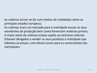 Módulo 4, Unidade 3, Vítor Santos 190
As colónias tornar-se-ão num motivo de rivalidades entre os
principais estados europeus;
As colónias eram um mercado para a metrópole escoar os seus
excedentes de produção bem como forneciam matérias-primas;
A maior parte da colónias estava sujeita ao exclusivo colonial;
Estavam obrigados a vender os seus produtos à metrópole que
tabelava os preços, com óbvios lucros para os comerciantes das
metrópoles;
 
