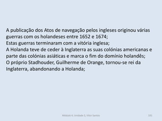 Módulo 4, Unidade 3, Vítor Santos 191
A publicação dos Atos de navegação pelos ingleses originou várias
guerras com os holandeses entre 1652 e 1674;
Estas guerras terminaram com a vitória inglesa;
A Holanda teve de ceder à Inglaterra as suas colónias americanas e
parte das colónias asiáticas e marca o fim do domínio holandês;
O próprio Stadhouder, Guilherme de Orange, tornou-se rei da
Inglaterra, abandonando a Holanda;
 