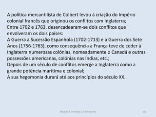 Módulo 4, Unidade 3, Vítor Santos 192
A política mercantilista de Colbert levou à criação do Império
colonial francês que originou os conflitos com Inglaterra;
Entre 1702 e 1763, desencadearam-se dois conflitos que
envolveram os dois países:
A Guerra a Sucessão Espanhola (1702-1713) e a Guerra dos Sete
Anos (1756-1763), como consequência a França teve de ceder à
Inglaterra numerosas colónias, nomeadamente o Canadá e outras
possessões americanas, colónias nas Índias, etc.;
Depois de um século de conflitos emerge a Inglaterra como a
grande potência marítima e colonial;
A sua hegemonia durará até aos princípios do século XX.
 
