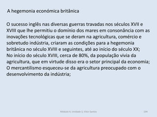 Módulo 4, Unidade 3, Vítor Santos 194
A hegemonia económica britânica
O sucesso inglês nas diversas guerras travadas nos séculos XVII e
XVIII que lhe permitiu o domínio dos mares em consonância com as
inovações tecnológicas que se deram na agricultura, comércio e
sobretudo indústria, criaram as condições para a hegemonia
britânica no século XVIII e seguintes, até ao início do século XX;
No início do século XVIII, cerca de 80%, da população vivia da
agricultura, que em virtude disso era o setor principal da economia;
O mercantilismo esqueceu-se da agricultura preocupado com o
desenvolvimento da indústria;
 