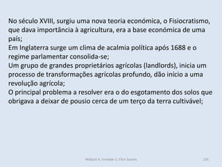 Módulo 4, Unidade 3, Vítor Santos 195
No século XVIII, surgiu uma nova teoria económica, o Fisiocratismo,
que dava importância à agricultura, era a base económica de uma
país;
Em Inglaterra surge um clima de acalmia política após 1688 e o
regime parlamentar consolida-se;
Um grupo de grandes proprietários agrícolas (landlords), inicia um
processo de transformações agrícolas profundo, dão início a uma
revolução agrícola;
O principal problema a resolver era o do esgotamento dos solos que
obrigava a deixar de pousio cerca de um terço da terra cultivável;
 