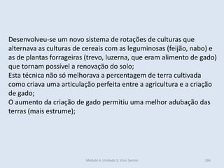 Módulo 4, Unidade 3, Vítor Santos 196
Desenvolveu-se um novo sistema de rotações de culturas que
alternava as culturas de cereais com as leguminosas (feijão, nabo) e
as de plantas forrageiras (trevo, luzerna, que eram alimento de gado)
que tornam possível a renovação do solo;
Esta técnica não só melhorava a percentagem de terra cultivada
como criava uma articulação perfeita entre a agricultura e a criação
de gado;
O aumento da criação de gado permitiu uma melhor adubação das
terras (mais estrume);
 