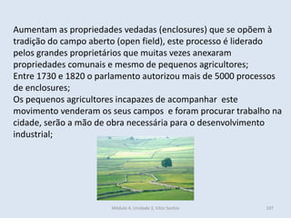 Módulo 4, Unidade 3, Vítor Santos 197
Aumentam as propriedades vedadas (enclosures) que se opõem à
tradição do campo aberto (open field), este processo é liderado
pelos grandes proprietários que muitas vezes anexaram
propriedades comunais e mesmo de pequenos agricultores;
Entre 1730 e 1820 o parlamento autorizou mais de 5000 processos
de enclosures;
Os pequenos agricultores incapazes de acompanhar este
movimento venderam os seus campos e foram procurar trabalho na
cidade, serão a mão de obra necessária para o desenvolvimento
industrial;
 
