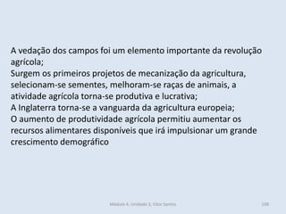 Módulo 4, Unidade 3, Vítor Santos 198
A vedação dos campos foi um elemento importante da revolução
agrícola;
Surgem os primeiros projetos de mecanização da agricultura,
selecionam-se sementes, melhoram-se raças de animais, a
atividade agrícola torna-se produtiva e lucrativa;
A Inglaterra torna-se a vanguarda da agricultura europeia;
O aumento de produtividade agrícola permitiu aumentar os
recursos alimentares disponíveis que irá impulsionar um grande
crescimento demográfico
 