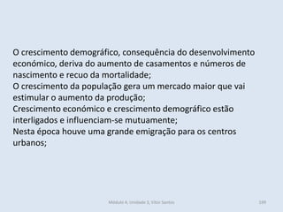 Módulo 4, Unidade 3, Vítor Santos 199
O crescimento demográfico, consequência do desenvolvimento
económico, deriva do aumento de casamentos e números de
nascimento e recuo da mortalidade;
O crescimento da população gera um mercado maior que vai
estimular o aumento da produção;
Crescimento económico e crescimento demográfico estão
interligados e influenciam-se mutuamente;
Nesta época houve uma grande emigração para os centros
urbanos;
 
