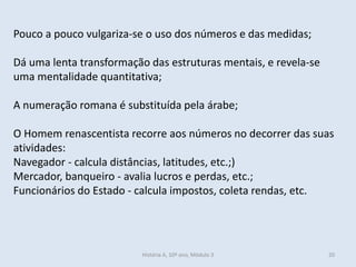 Pouco a pouco vulgariza-se o uso dos números e das medidas;
Dá uma lenta transformação das estruturas mentais, e revela-se
uma mentalidade quantitativa;
A numeração romana é substituída pela árabe;
O Homem renascentista recorre aos números no decorrer das suas
atividades:
Navegador - calcula distâncias, latitudes, etc.;)
Mercador, banqueiro - avalia lucros e perdas, etc.;
Funcionários do Estado - calcula impostos, coleta rendas, etc.
História A, 10º ano, Mòdulo 3 20
 