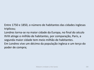 Módulo 4, Unidade 3, Vítor Santos 200
Entre 1750 e 1850, o número de habitantes das cidades inglesas
triplicou;
Londres torna-se na maior cidade da Europa, no final do século
XVIII atinge o milhão de habitantes, por comparação, Paris, a
segunda maior cidade tem meio milhão de habitantes.
Em Londres vive um décimo da população inglesa e um terço do
poder de compra;
 