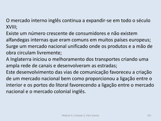 Módulo 4, Unidade 3, Vítor Santos 201
O mercado interno inglês continua a expandir-se em todo o século
XVIII;
Existe um número crescente de consumidores e não existem
alfandegas internas que eram comuns em muitos países europeus;
Surge um mercado nacional unificado onde os produtos e a mão de
obra circulam livremente;
A Inglaterra iniciou o melhoramento dos transportes criando uma
ampla rede de canais e desenvolveram as estradas;
Este desenvolvimento das vias de comunicação favoreceu a criação
de um mercado nacional bem como proporcionou a ligação entre o
interior e os portos do litoral favorecendo a ligação entre o mercado
nacional e o mercado colonial inglês.
 