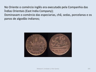 Módulo 4, Unidade 3, Vítor Santos 203
No Oriente o comércio inglês era executado pela Companhia das
Índias Orientais (East India Company);
Dominavam o comércio das especiarias, chã, sedas, porcelanas e os
panos de algodão indianos;
 