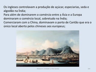 Módulo 4, Unidade 3, Vítor Santos 204
Os ingleses controlavam a produção de açúcar, especiarias, seda e
algodão na Índia;
Para além de dominarem o comércio entre a Ásia e a Europa
dominaram o comércio local, sobretudo na Índia;
Comerciaram com a China, dominavam o porto de Cantão que era o
único local aberto pelos chineses aos europeus;
 
