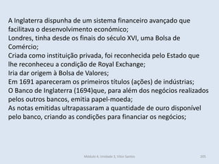 Módulo 4, Unidade 3, Vítor Santos 205
A Inglaterra dispunha de um sistema financeiro avançado que
facilitava o desenvolvimento económico;
Londres, tinha desde os finais do século XVI, uma Bolsa de
Comércio;
Criada como instituição privada, foi reconhecida pelo Estado que
lhe reconheceu a condição de Royal Exchange;
Iria dar origem à Bolsa de Valores;
Em 1691 apareceram os primeiros títulos (ações) de indústrias;
O Banco de Inglaterra (1694)que, para além dos negócios realizados
pelos outros bancos, emitia papel-moeda;
As notas emitidas ultrapassaram a quantidade de ouro disponível
pelo banco, criando as condições para financiar os negócios;
 