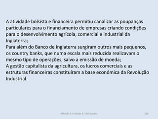 Módulo 4, Unidade 3, Vítor Santos 206
A atividade bolsista e financeira permitiu canalizar as poupanças
particulares para o financiamento de empresas criando condições
para o desenvolvimento agrícola, comercial e industrial da
Inglaterra;
Para além do Banco de Inglaterra surgiram outros mais pequenos,
os country banks, que numa escala mais reduzida realizavam o
mesmo tipo de operações, salvo a emissão de moeda;
A gestão capitalista da agricultura, os lucros comerciais e as
estruturas financeiras constituíram a base económica da Revolução
Industrial.
 