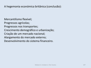 Módulo 4, Unidade 3, Vítor Santos 207
A hegemonia económica britânica (conclusão):
Mercantilismo flexível;
Progressos agrícolas;
Progressos nos transportes;
Crescimento demográfico e urbanização;
Criação de um mercado nacional;
Alargamento do mercado externo;
Desenvolvimento do sistema financeiro.
 