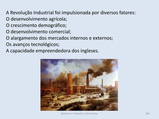 Módulo 4, Unidade 3, Vítor Santos 209
A Revolução Industrial foi impulsionada por diversos fatores:
O desenvolvimento agrícola;
O crescimento demográfico;
O desenvolvimento comercial;
O alargamento dos mercados internos e externos;
Os avanços tecnológicos;
A capacidade empreendedora dos ingleses.
 