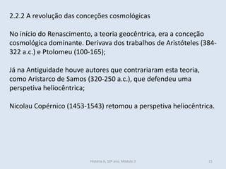 2.2.2 A revolução das conceções cosmológicas
No início do Renascimento, a teoria geocêntrica, era a conceção
cosmológica dominante. Derivava dos trabalhos de Aristóteles (384-
322 a.c.) e Ptolomeu (100-165);
Já na Antiguidade houve autores que contrariaram esta teoria,
como Aristarco de Samos (320-250 a.c.), que defendeu uma
perspetiva heliocêntrica;
Nicolau Copérnico (1453-1543) retomou a perspetiva heliocêntrica.
História A, 10º ano, Mòdulo 3 21
 