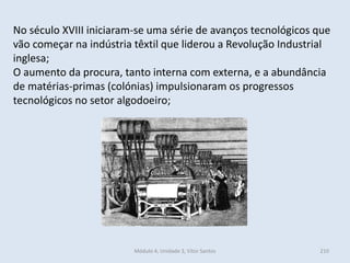 Módulo 4, Unidade 3, Vítor Santos 210
No século XVIII iniciaram-se uma série de avanços tecnológicos que
vão começar na indústria têxtil que liderou a Revolução Industrial
inglesa;
O aumento da procura, tanto interna com externa, e a abundância
de matérias-primas (colónias) impulsionaram os progressos
tecnológicos no setor algodoeiro;
 