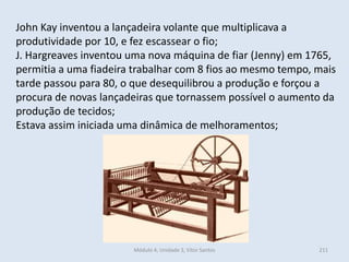 Módulo 4, Unidade 3, Vítor Santos 211
John Kay inventou a lançadeira volante que multiplicava a
produtividade por 10, e fez escassear o fio;
J. Hargreaves inventou uma nova máquina de fiar (Jenny) em 1765,
permitia a uma fiadeira trabalhar com 8 fios ao mesmo tempo, mais
tarde passou para 80, o que desequilibrou a produção e forçou a
procura de novas lançadeiras que tornassem possível o aumento da
produção de tecidos;
Estava assim iniciada uma dinâmica de melhoramentos;
 