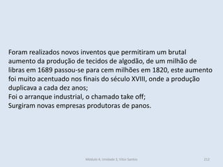 Módulo 4, Unidade 3, Vítor Santos 212
Foram realizados novos inventos que permitiram um brutal
aumento da produção de tecidos de algodão, de um milhão de
libras em 1689 passou-se para cem milhões em 1820, este aumento
foi muito acentuado nos finais do século XVIII, onde a produção
duplicava a cada dez anos;
Foi o arranque industrial, o chamado take off;
Surgiram novas empresas produtoras de panos.
 
