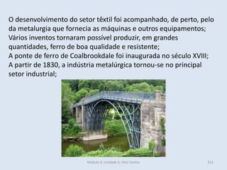 Módulo 4, Unidade 3, Vítor Santos 213
O desenvolvimento do setor têxtil foi acompanhado, de perto, pelo
da metalurgia que fornecia as máquinas e outros equipamentos;
Vários inventos tornaram possível produzir, em grandes
quantidades, ferro de boa qualidade e resistente;
A ponte de ferro de Coalbrookdale foi inaugurada no século XVIII;
A partir de 1830, a indústria metalúrgica tornou-se no principal
setor industrial;
 