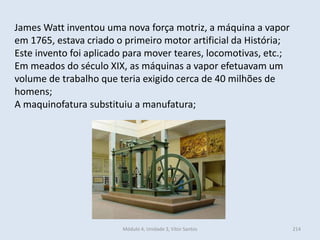 Módulo 4, Unidade 3, Vítor Santos 214
James Watt inventou uma nova força motriz, a máquina a vapor
em 1765, estava criado o primeiro motor artificial da História;
Este invento foi aplicado para mover teares, locomotivas, etc.;
Em meados do século XIX, as máquinas a vapor efetuavam um
volume de trabalho que teria exigido cerca de 40 milhões de
homens;
A maquinofatura substituiu a manufatura;
 