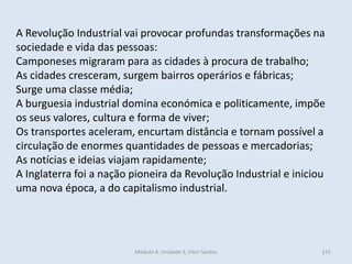 Módulo 4, Unidade 3, Vítor Santos 215
A Revolução Industrial vai provocar profundas transformações na
sociedade e vida das pessoas:
Camponeses migraram para as cidades à procura de trabalho;
As cidades cresceram, surgem bairros operários e fábricas;
Surge uma classe média;
A burguesia industrial domina económica e politicamente, impõe
os seus valores, cultura e forma de viver;
Os transportes aceleram, encurtam distância e tornam possível a
circulação de enormes quantidades de pessoas e mercadorias;
As notícias e ideias viajam rapidamente;
A Inglaterra foi a nação pioneira da Revolução Industrial e iniciou
uma nova época, a do capitalismo industrial.
 