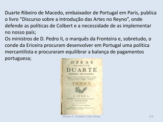 Módulo 4, Unidade 3, Vítor Santos 218
Duarte Ribeiro de Macedo, embaixador de Portugal em Paris, publica
o livro “Discurso sobre a Introdução das Artes no Reyno”, onde
defende as políticas de Colbert e a necessidade de as implementar
no nosso país;
Os ministros de D. Pedro II, o marquês da Fronteira e, sobretudo, o
conde da Ericeira procuram desenvolver em Portugal uma política
mercantilista e procuraram equilibrar a balança de pagamentos
portuguesa;
 