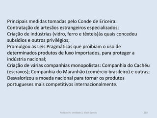 Módulo 4, Unidade 3, Vítor Santos 219
Principais medidas tomadas pelo Conde de Ericeira:
Contratação de artesãos estrangeiros especializados;
Criação de indústrias (vidro, ferro e têxteis)às quais concedeu
subsídios e outros privilégios;
Promulgou as Leis Pragmáticas que proibiam o uso de
determinados produtos de luxo importados, para proteger a
indústria nacional;
Criação de várias companhias monopolistas: Companhia do Cachéu
(escravos); Companhia do Maranhão (comércio brasileiro) e outras;
Desvalorizou a moeda nacional para tornar os produtos
portugueses mais competitivos internacionalmente.
 