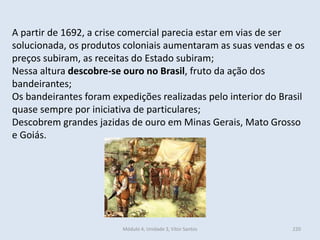 Módulo 4, Unidade 3, Vítor Santos 220
A partir de 1692, a crise comercial parecia estar em vias de ser
solucionada, os produtos coloniais aumentaram as suas vendas e os
preços subiram, as receitas do Estado subiram;
Nessa altura descobre-se ouro no Brasil, fruto da ação dos
bandeirantes;
Os bandeirantes foram expedições realizadas pelo interior do Brasil
quase sempre por iniciativa de particulares;
Descobrem grandes jazidas de ouro em Minas Gerais, Mato Grosso
e Goiás.
 