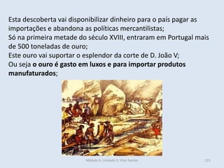Módulo 4, Unidade 3, Vítor Santos 221
Esta descoberta vai disponibilizar dinheiro para o país pagar as
importações e abandona as políticas mercantilistas;
Só na primeira metade do século XVIII, entraram em Portugal mais
de 500 toneladas de ouro;
Este ouro vai suportar o esplendor da corte de D. João V;
Ou seja o ouro é gasto em luxos e para importar produtos
manufaturados;
 