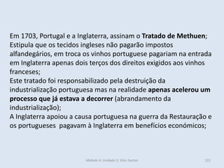 Módulo 4, Unidade 3, Vítor Santos 222
Em 1703, Portugal e a Inglaterra, assinam o Tratado de Methuen;
Estipula que os tecidos ingleses não pagarão impostos
alfandegários, em troca os vinhos portuguese pagariam na entrada
em Inglaterra apenas dois terços dos direitos exigidos aos vinhos
franceses;
Este tratado foi responsabilizado pela destruição da
industrialização portuguesa mas na realidade apenas acelerou um
processo que já estava a decorrer (abrandamento da
industrialização);
A Inglaterra apoiou a causa portuguesa na guerra da Restauração e
os portugueses pagavam à Inglaterra em benefícios económicos;
 