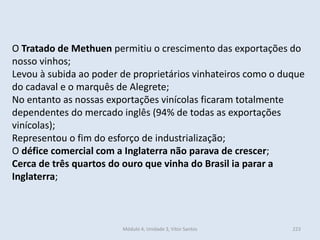 Módulo 4, Unidade 3, Vítor Santos 223
O Tratado de Methuen permitiu o crescimento das exportações do
nosso vinhos;
Levou à subida ao poder de proprietários vinhateiros como o duque
do cadaval e o marquês de Alegrete;
No entanto as nossas exportações vinícolas ficaram totalmente
dependentes do mercado inglês (94% de todas as exportações
vinícolas);
Representou o fim do esforço de industrialização;
O défice comercial com a Inglaterra não parava de crescer;
Cerca de três quartos do ouro que vinha do Brasil ia parar a
Inglaterra;
 