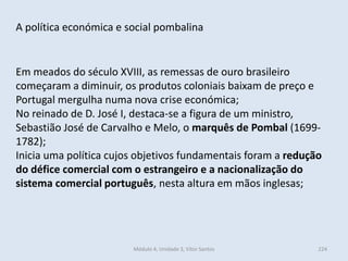 Módulo 4, Unidade 3, Vítor Santos 224
A política económica e social pombalina
Em meados do século XVIII, as remessas de ouro brasileiro
começaram a diminuir, os produtos coloniais baixam de preço e
Portugal mergulha numa nova crise económica;
No reinado de D. José I, destaca-se a figura de um ministro,
Sebastião José de Carvalho e Melo, o marquês de Pombal (1699-
1782);
Inicia uma política cujos objetivos fundamentais foram a redução
do défice comercial com o estrangeiro e a nacionalização do
sistema comercial português, nesta altura em mãos inglesas;
 