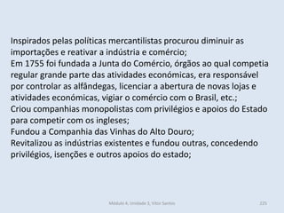 Módulo 4, Unidade 3, Vítor Santos 225
Inspirados pelas políticas mercantilistas procurou diminuir as
importações e reativar a indústria e comércio;
Em 1755 foi fundada a Junta do Comércio, órgãos ao qual competia
regular grande parte das atividades económicas, era responsável
por controlar as alfândegas, licenciar a abertura de novas lojas e
atividades económicas, vigiar o comércio com o Brasil, etc.;
Criou companhias monopolistas com privilégios e apoios do Estado
para competir com os ingleses;
Fundou a Companhia das Vinhas do Alto Douro;
Revitalizou as indústrias existentes e fundou outras, concedendo
privilégios, isenções e outros apoios do estado;
 
